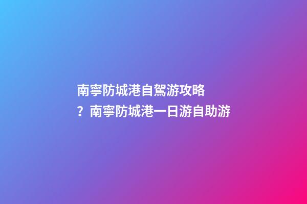 南寧防城港自駕游攻略？南寧防城港一日游自助游